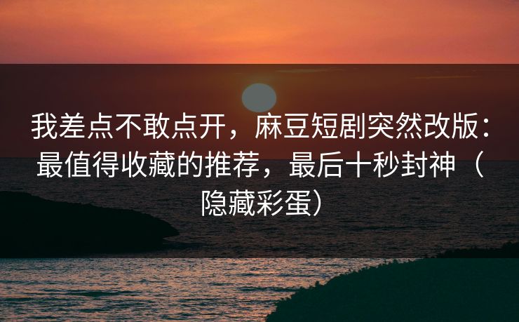 我差点不敢点开，麻豆短剧突然改版：最值得收藏的推荐，最后十秒封神（隐藏彩蛋）