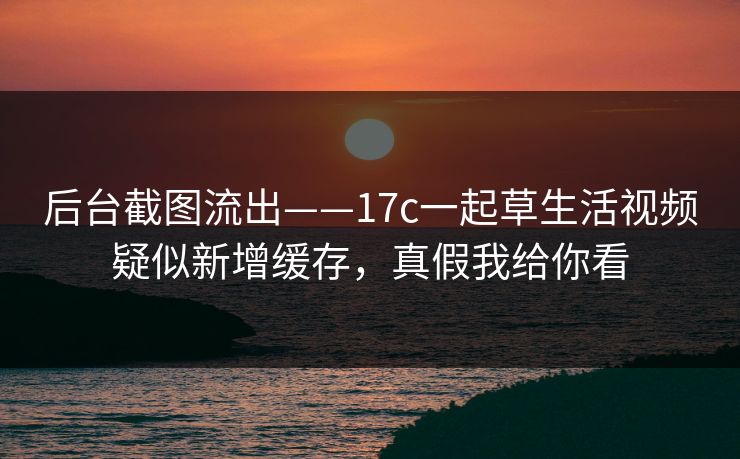 后台截图流出——17c一起草生活视频疑似新增缓存,真假我给你看 后台截图流出——17c一起草生活视频疑似新增缓存,真假我给你看