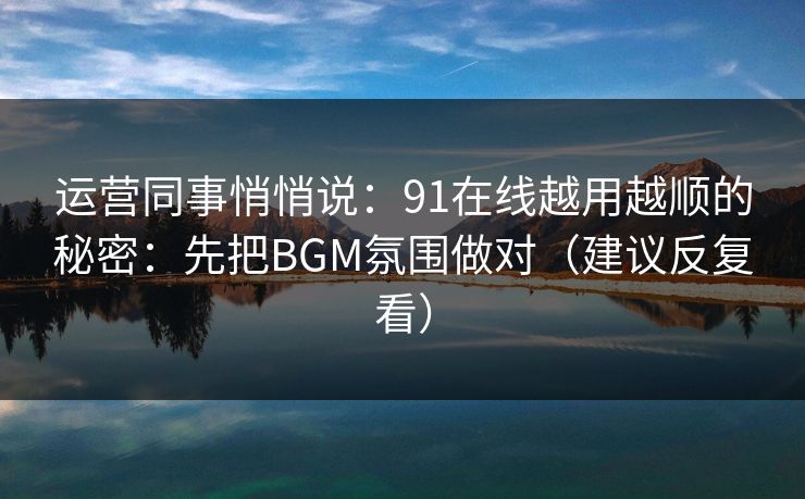 运营同事悄悄说：91在线越用越顺的秘密：先把BGM氛围做对（建议反复看）