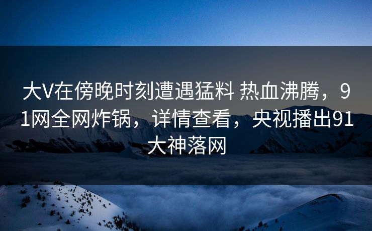大V在傍晚时刻遭遇猛料 热血沸腾,91网全网炸锅,详情查看,央视播出91大神落网 大V在傍晚时刻遭遇猛料 热血沸腾,91网全网炸锅,详情查看,央视播出91大神落网