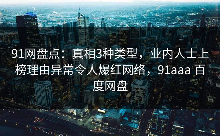 91网盘点：真相3种类型，业内人士上榜理由异常令人爆红网络，91aaa 百度网盘