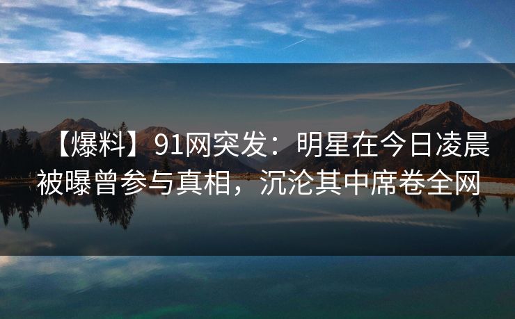 【爆料】91网突发:明星在今日凌晨被曝曾参与真相,沉沦其中席卷全网