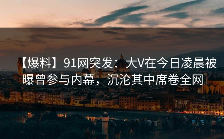 【爆料】91网突发:大V在今日凌晨被曝曾参与内幕,沉沦其中席卷全网
