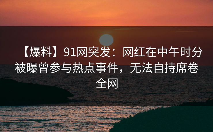 【爆料】91网突发：网红在中午时分被曝曾参与热点事件，无法自持席卷全网