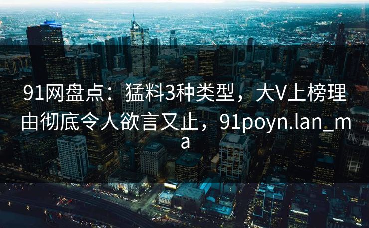 91网盘点:猛料3种类型,大V上榜理由彻底令人欲言又止,91poyn.lan_ma