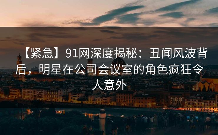 【紧急】91网深度揭秘：丑闻风波背后，明星在公司会议室的角色疯狂令人意外
