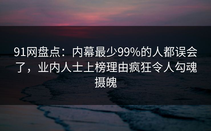 91网盘点:内幕最少99%的人都误会了,业内人士上榜理由疯狂令人勾魂摄魄