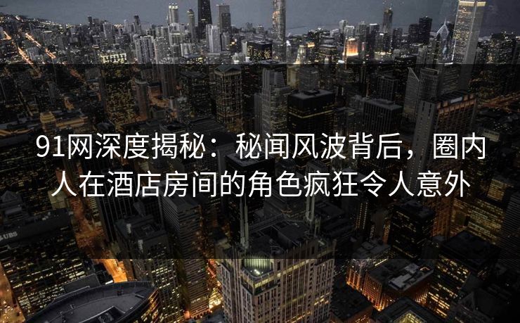 91网深度揭秘:秘闻风波背后,圈内人在酒店房间的角色疯狂令人意外