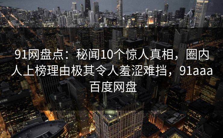 91网盘点:秘闻10个惊人真相,圈内人上榜理由极其令人羞涩难挡,91aaa 百度网盘 91网盘点:秘闻10个惊人真相,圈内人上榜理由极其令人羞涩难挡,91aaa 百度网盘