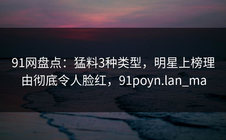 91网盘点:猛料3种类型,明星上榜理由彻底令人脸红,91poyn.lan_ma 91网盘点:猛料3种类型,明星上榜理由彻底令人脸红,91poyn.lan_ma