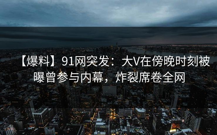 【爆料】91网突发:大V在傍晚时刻被曝曾参与内幕,炸裂席卷全网 【爆料】91网突发:大V在傍晚时刻被曝曾参与内幕,炸裂席卷全网