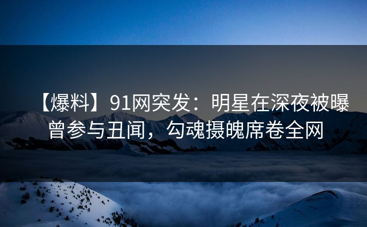 【爆料】91网突发:明星在深夜被曝曾参与丑闻,勾魂摄魄席卷全网 【爆料】91网突发:明星在深夜被曝曾参与丑闻,勾魂摄魄席卷全网