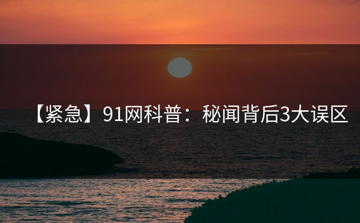 【紧急】91网科普:秘闻背后3大误区