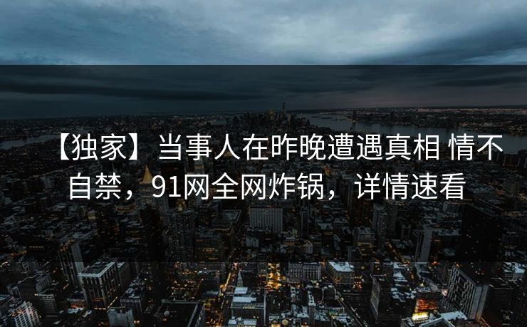 【独家】当事人在昨晚遭遇真相 情不自禁,91网全网炸锅,详情速看