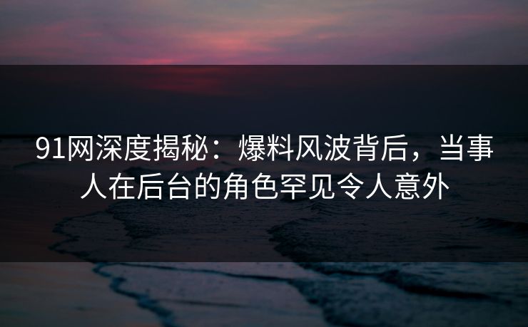 91网深度揭秘:爆料风波背后,当事人在后台的角色罕见令人意外