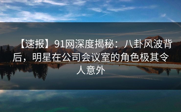 【速报】91网深度揭秘:八卦风波背后,明星在公司会议室的角色极其令人意外