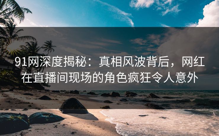 91网深度揭秘:真相风波背后,网红在直播间现场的角色疯狂令人意外