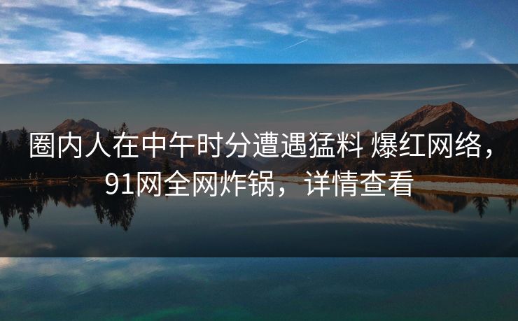 圈内人在中午时分遭遇猛料 爆红网络,91网全网炸锅,详情查看