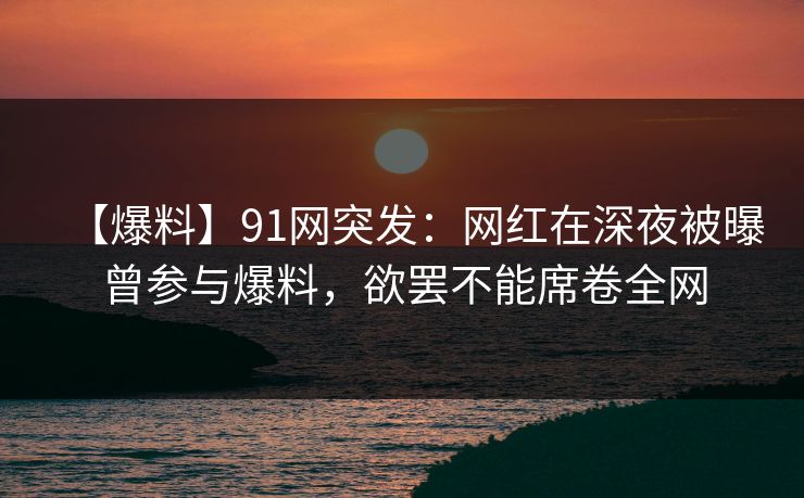 【爆料】91网突发：网红在深夜被曝曾参与爆料，欲罢不能席卷全网