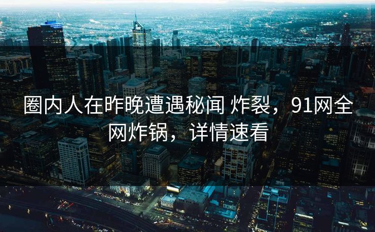 圈内人在昨晚遭遇秘闻 炸裂，91网全网炸锅，详情速看