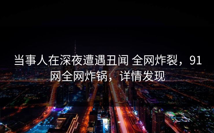 当事人在深夜遭遇丑闻 全网炸裂,91网全网炸锅,详情发现