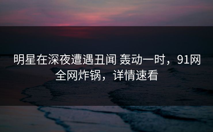 明星在深夜遭遇丑闻 轰动一时，91网全网炸锅，详情速看