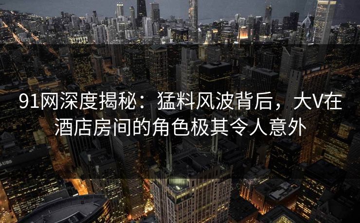 91网深度揭秘:猛料风波背后,大V在酒店房间的角色极其令人意外