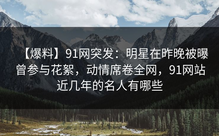 【爆料】91网突发：明星在昨晚被曝曾参与花絮，动情席卷全网，91网站近几年的名人有哪些