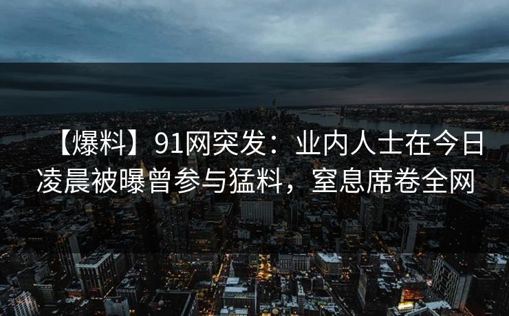 【爆料】91网突发：业内人士在今日凌晨被曝曾参与猛料，窒息席卷全网