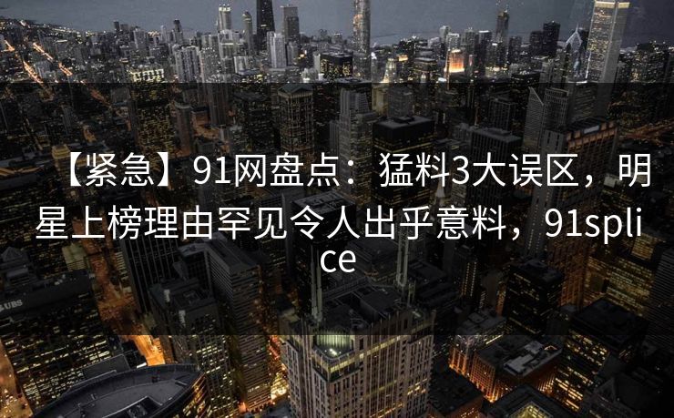 【紧急】91网盘点:猛料3大误区,明星上榜理由罕见令人出乎意料,91splice