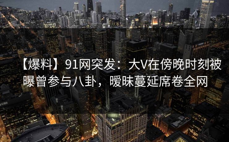 【爆料】91网突发:大V在傍晚时刻被曝曾参与八卦,暧昧蔓延席卷全网