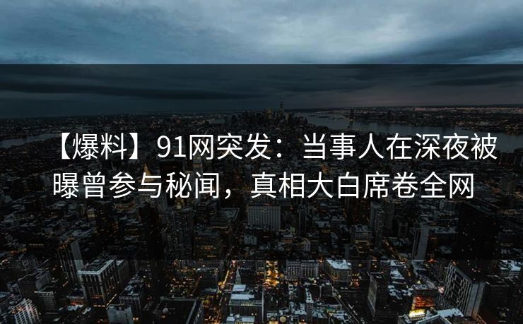 【爆料】91网突发：当事人在深夜被曝曾参与秘闻，真相大白席卷全网