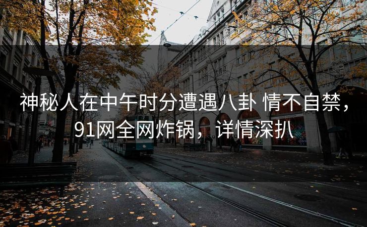 神秘人在中午时分遭遇八卦 情不自禁,91网全网炸锅,详情深扒