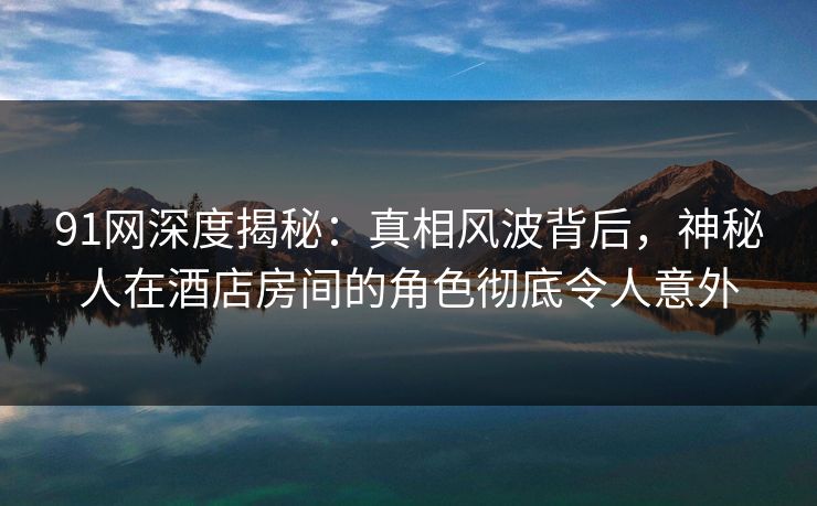91网深度揭秘:真相风波背后,神秘人在酒店房间的角色彻底令人意外