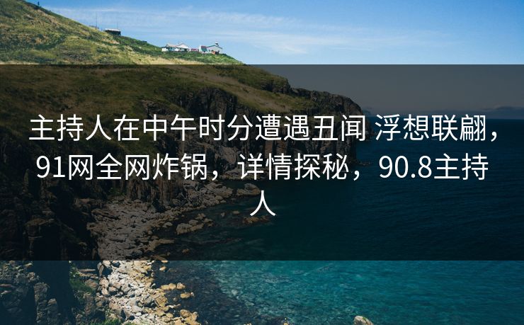 主持人在中午时分遭遇丑闻 浮想联翩，91网全网炸锅，详情探秘，90.8主持人