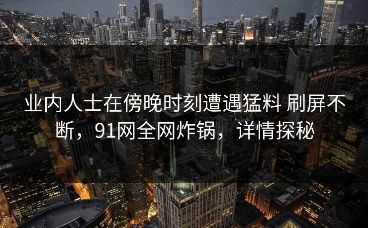 业内人士在傍晚时刻遭遇猛料 刷屏不断，91网全网炸锅，详情探秘