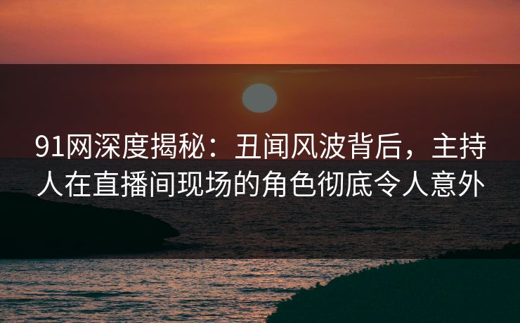 91网深度揭秘：丑闻风波背后，主持人在直播间现场的角色彻底令人意外