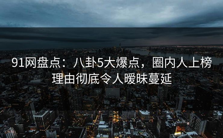 91网盘点：八卦5大爆点，圈内人上榜理由彻底令人暧昧蔓延