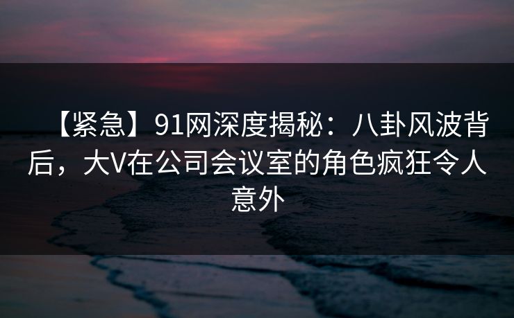 【紧急】91网深度揭秘：八卦风波背后，大V在公司会议室的角色疯狂令人意外