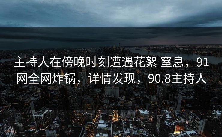 主持人在傍晚时刻遭遇花絮 窒息，91网全网炸锅，详情发现，90.8主持人