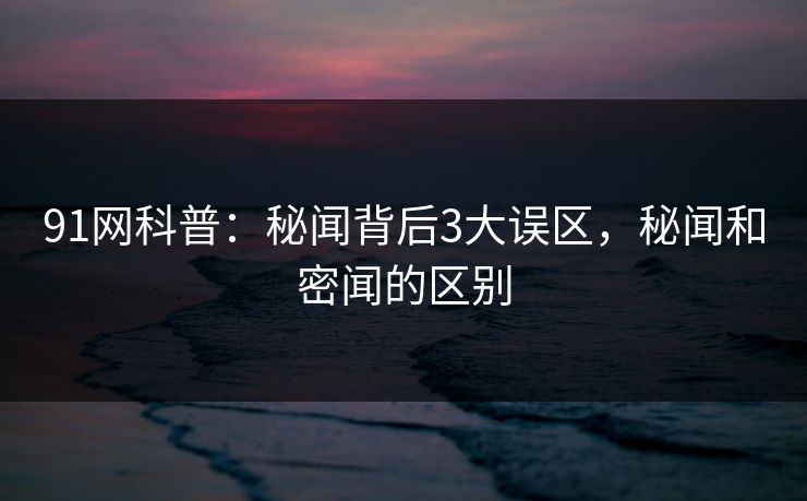 91网科普：秘闻背后3大误区，秘闻和密闻的区别