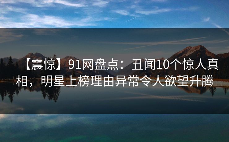 【震惊】91网盘点：丑闻10个惊人真相，明星上榜理由异常令人欲望升腾