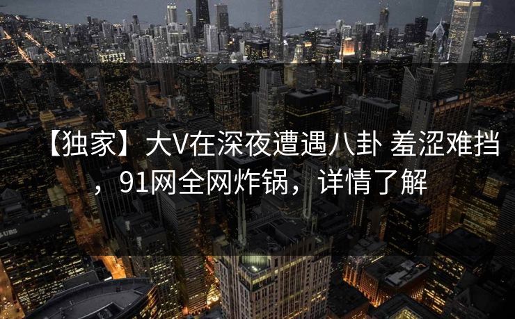 【独家】大V在深夜遭遇八卦 羞涩难挡，91网全网炸锅，详情了解