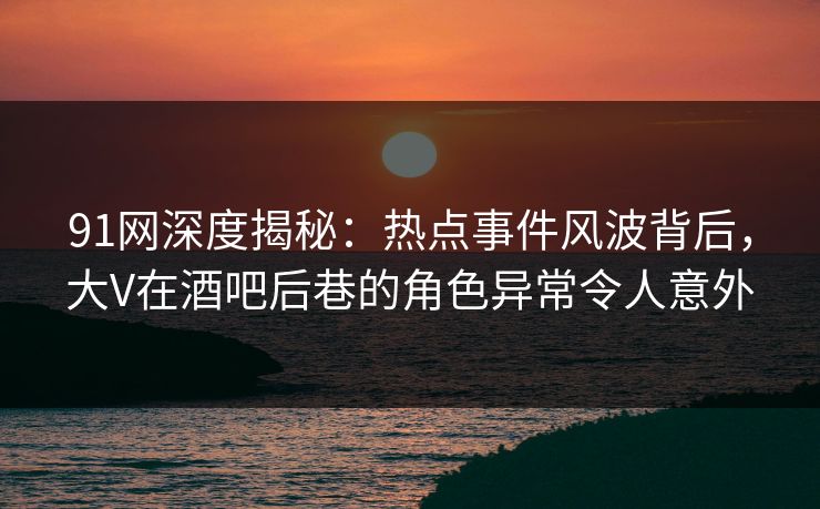 91网深度揭秘：热点事件风波背后，大V在酒吧后巷的角色异常令人意外