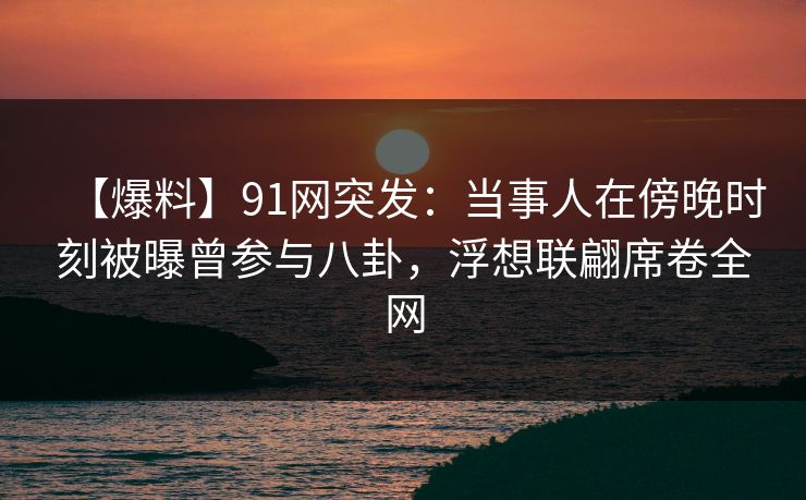 【爆料】91网突发：当事人在傍晚时刻被曝曾参与八卦，浮想联翩席卷全网