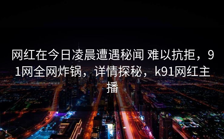 网红在今日凌晨遭遇秘闻 难以抗拒，91网全网炸锅，详情探秘，k91网红主播