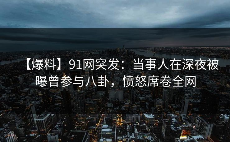【爆料】91网突发：当事人在深夜被曝曾参与八卦，愤怒席卷全网