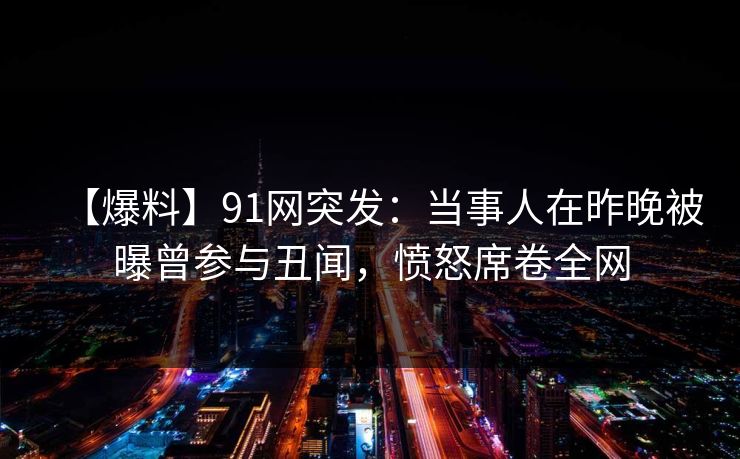 【爆料】91网突发：当事人在昨晚被曝曾参与丑闻，愤怒席卷全网