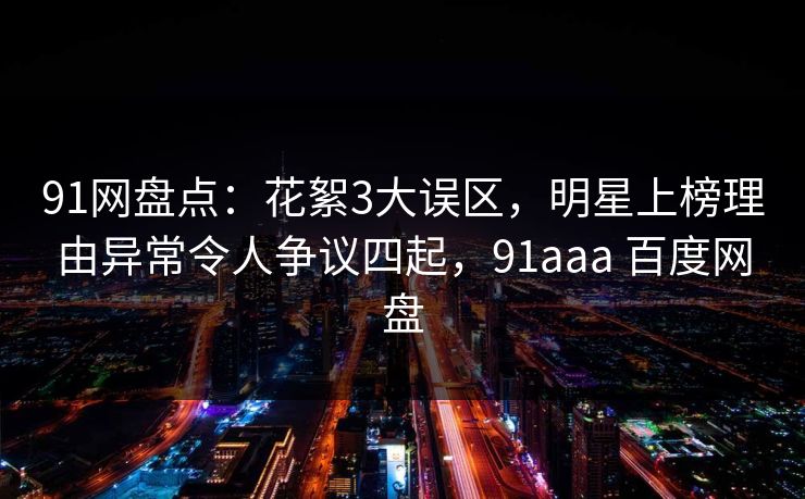 91网盘点：花絮3大误区，明星上榜理由异常令人争议四起，91aaa 百度网盘