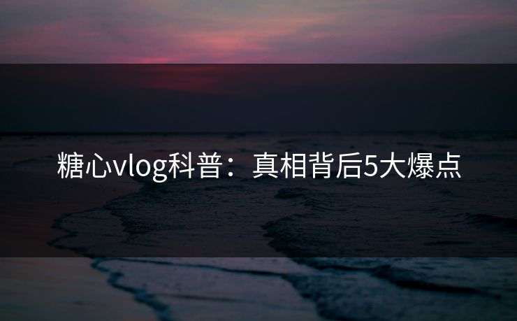 糖心vlog科普：真相背后5大爆点